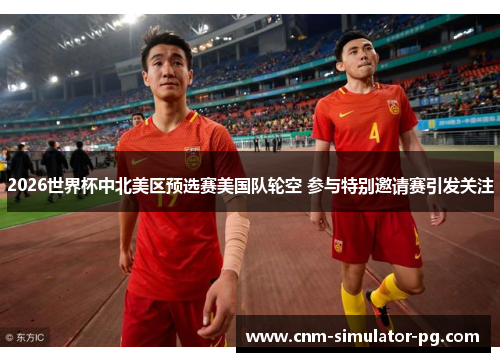 2026世界杯中北美区预选赛美国队轮空 参与特别邀请赛引发关注