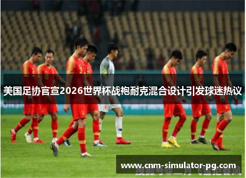 美国足协官宣2026世界杯战袍耐克混合设计引发球迷热议 美国足协官宣2026世界杯战袍耐克混合设计引发球迷热议