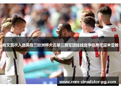 鲍文首次入选英格兰欧洲杯大名单三狮军团锋线竞争格局或迎来变数