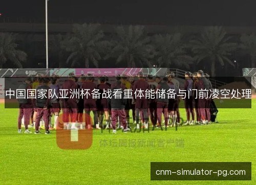 中国国家队亚洲杯备战看重体能储备与门前凌空处理 中国国家队亚洲杯备战看重体能储备与门前凌空处理